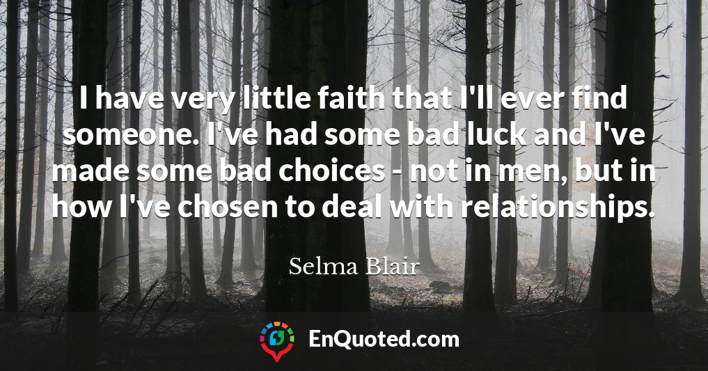 I have very little faith that I'll ever find someone. I've had some bad luck and I've made some bad choices - not in men, but in how I've chosen to deal with relationships.