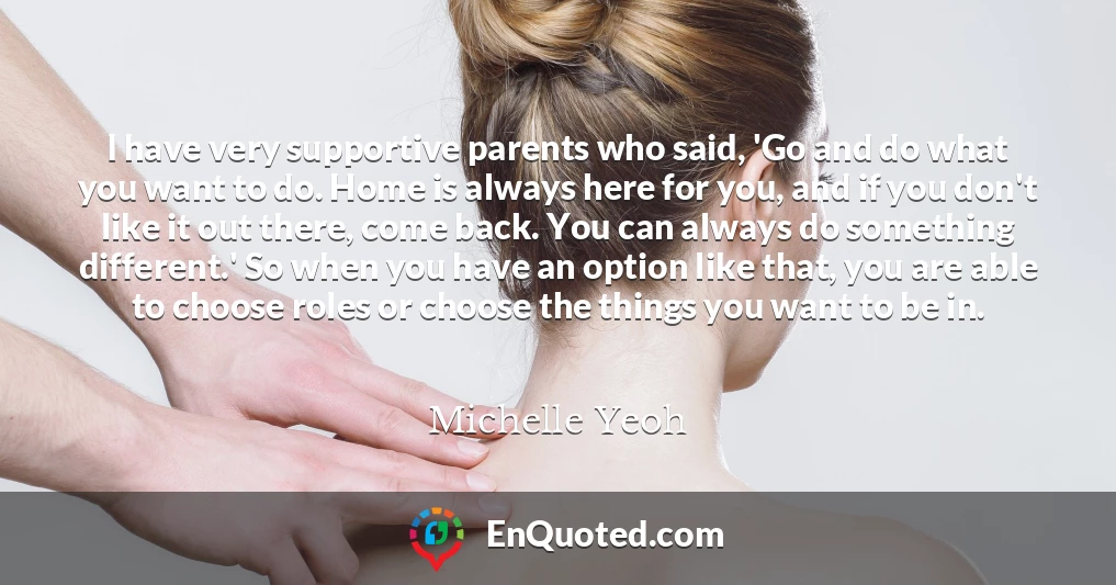 I have very supportive parents who said, 'Go and do what you want to do. Home is always here for you, and if you don't like it out there, come back. You can always do something different.' So when you have an option like that, you are able to choose roles or choose the things you want to be in.