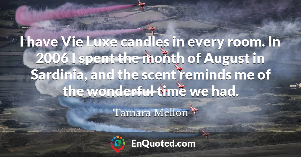 I have Vie Luxe candles in every room. In 2006 I spent the month of August in Sardinia, and the scent reminds me of the wonderful time we had.