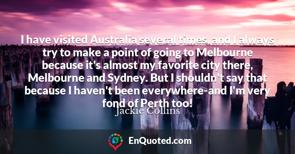 I have visited Australia several times, and I always try to make a point of going to Melbourne because it's almost my favorite city there, Melbourne and Sydney. But I shouldn't say that because I haven't been everywhere-and I'm very fond of Perth too!