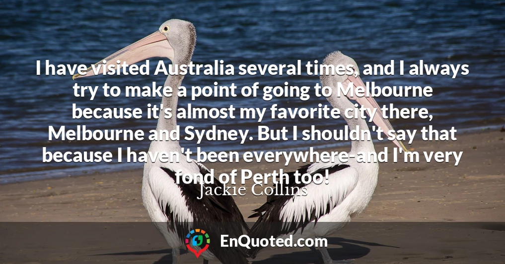 I have visited Australia several times, and I always try to make a point of going to Melbourne because it's almost my favorite city there, Melbourne and Sydney. But I shouldn't say that because I haven't been everywhere-and I'm very fond of Perth too!