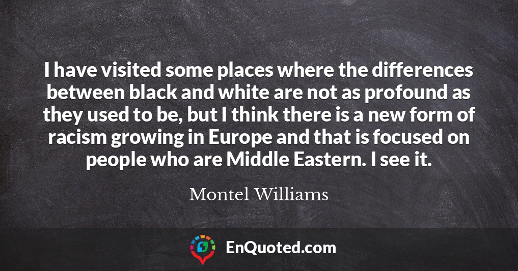 I have visited some places where the differences between black and white are not as profound as they used to be, but I think there is a new form of racism growing in Europe and that is focused on people who are Middle Eastern. I see it.