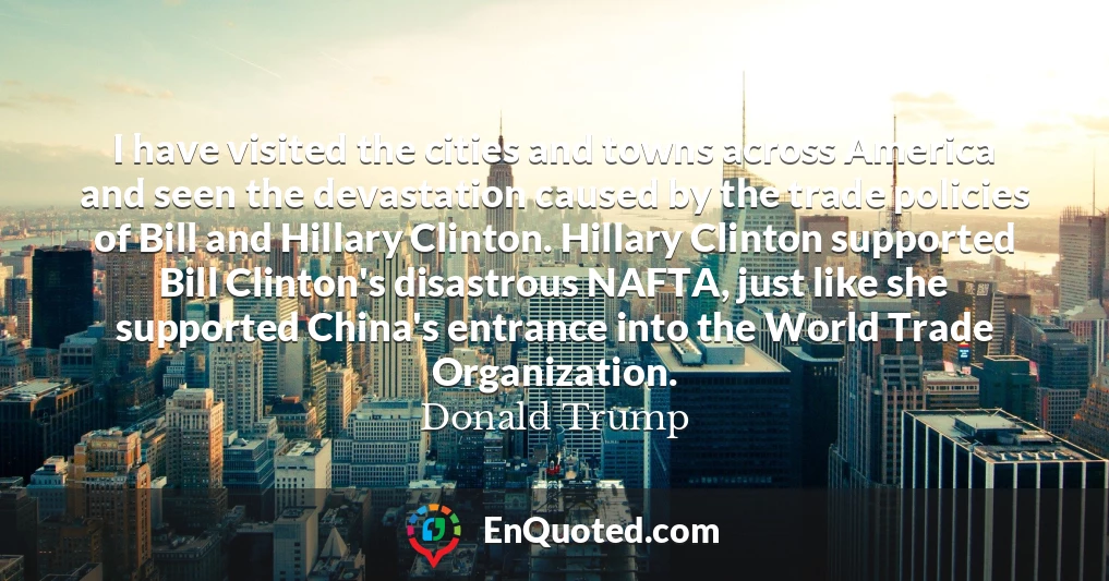 I have visited the cities and towns across America and seen the devastation caused by the trade policies of Bill and Hillary Clinton. Hillary Clinton supported Bill Clinton's disastrous NAFTA, just like she supported China's entrance into the World Trade Organization.
