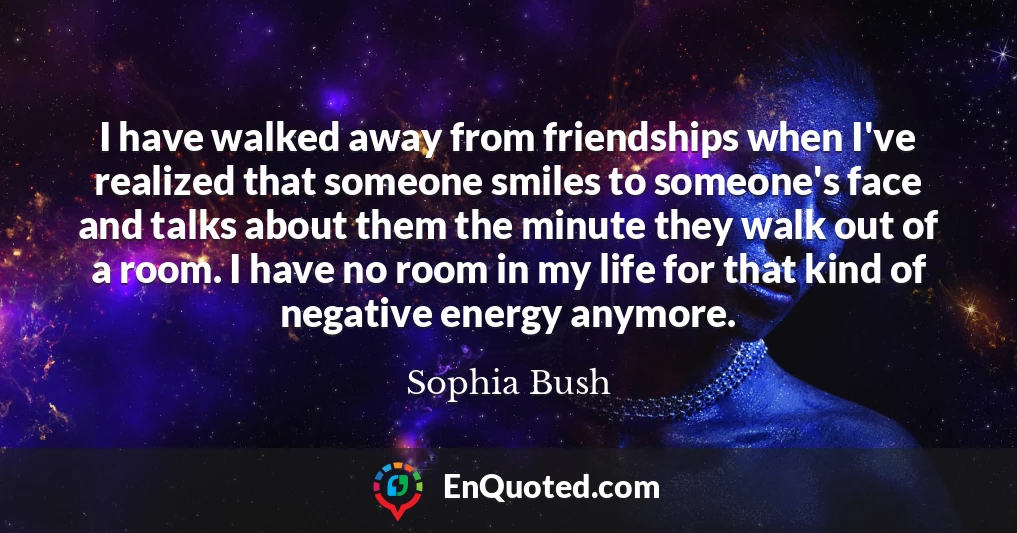 I have walked away from friendships when I've realized that someone smiles to someone's face and talks about them the minute they walk out of a room. I have no room in my life for that kind of negative energy anymore.