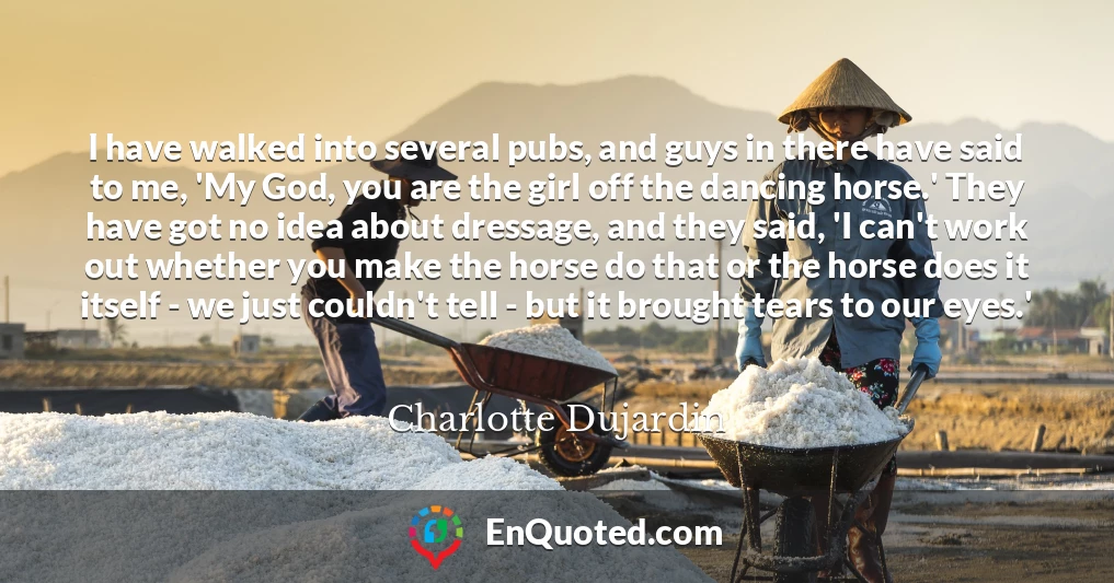 I have walked into several pubs, and guys in there have said to me, 'My God, you are the girl off the dancing horse.' They have got no idea about dressage, and they said, 'I can't work out whether you make the horse do that or the horse does it itself - we just couldn't tell - but it brought tears to our eyes.'