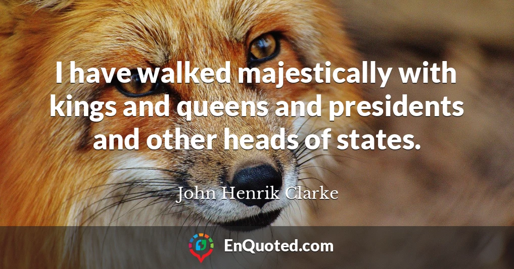 I have walked majestically with kings and queens and presidents and other heads of states.