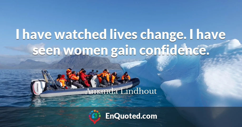 I have watched lives change. I have seen women gain confidence.
