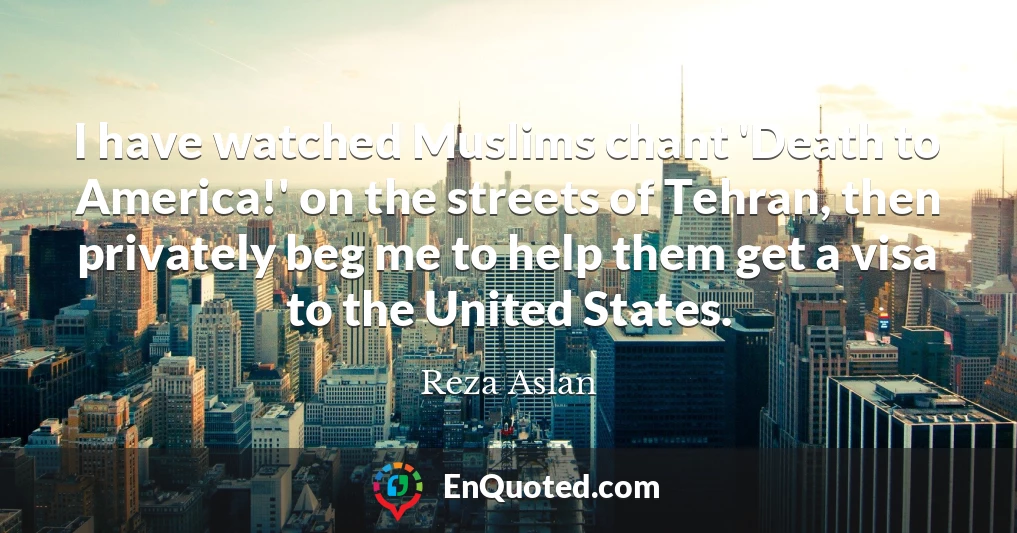 I have watched Muslims chant 'Death to America!' on the streets of Tehran, then privately beg me to help them get a visa to the United States.