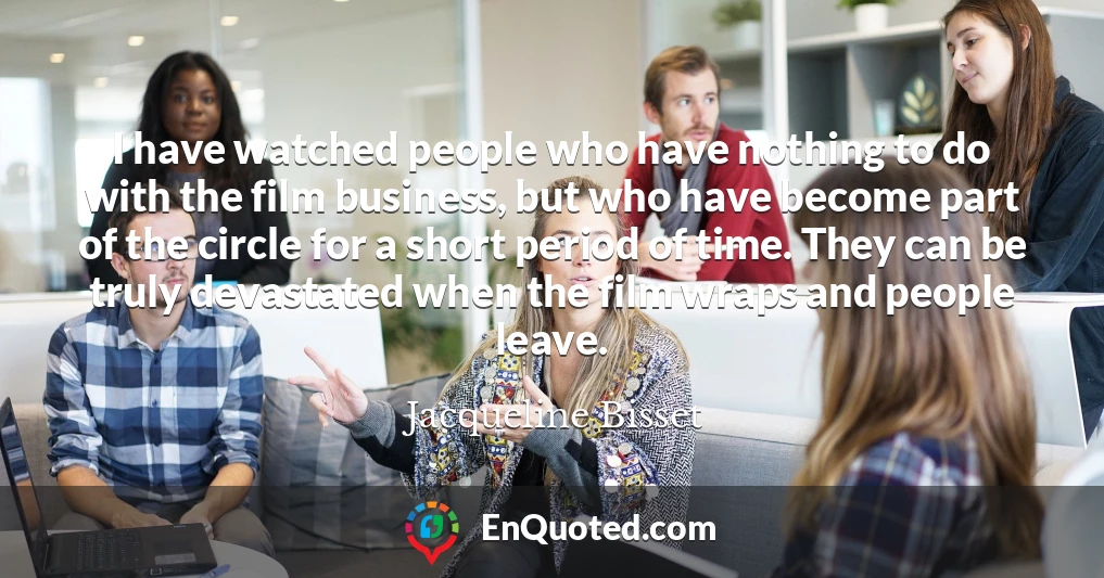 I have watched people who have nothing to do with the film business, but who have become part of the circle for a short period of time. They can be truly devastated when the film wraps and people leave.