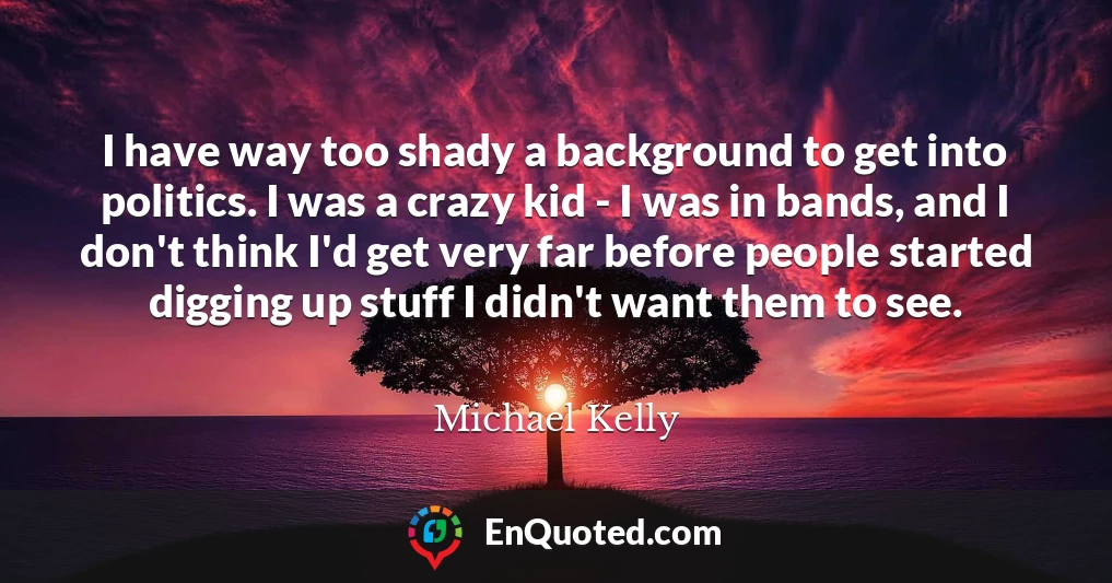 I have way too shady a background to get into politics. I was a crazy kid - I was in bands, and I don't think I'd get very far before people started digging up stuff I didn't want them to see.