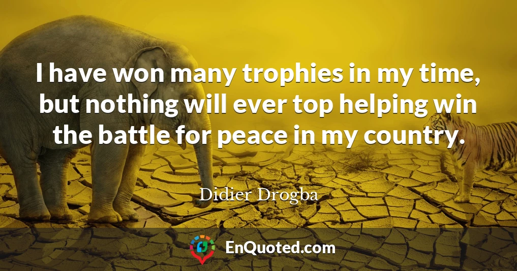 I have won many trophies in my time, but nothing will ever top helping win the battle for peace in my country.