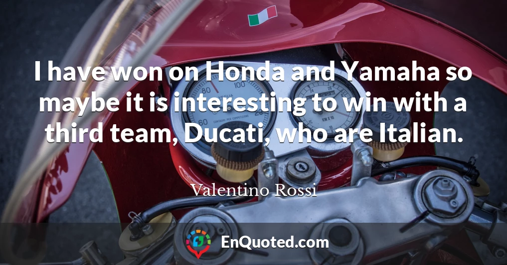 I have won on Honda and Yamaha so maybe it is interesting to win with a third team, Ducati, who are Italian.