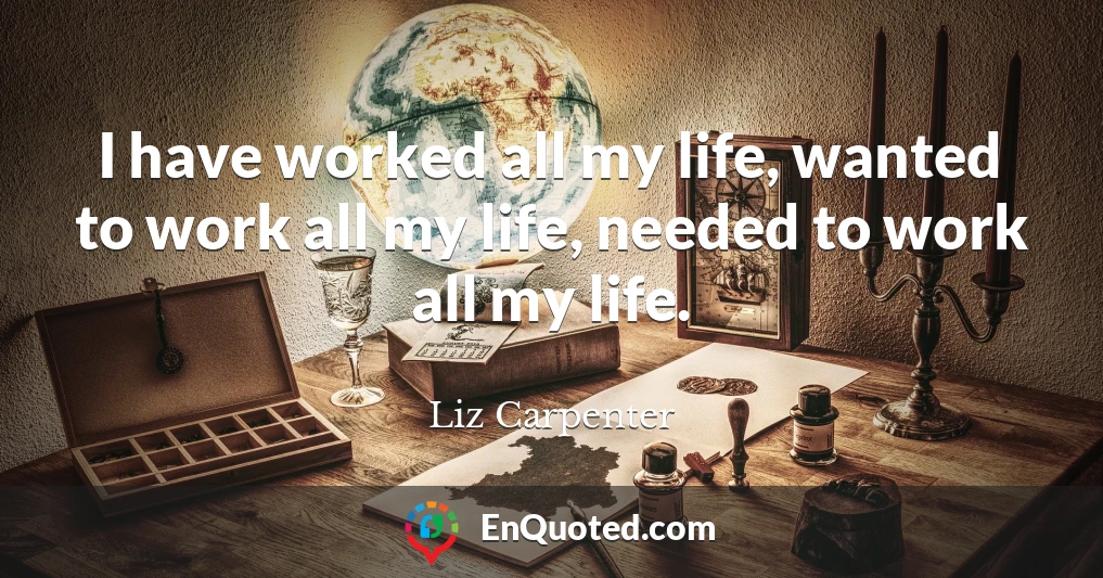 I have worked all my life, wanted to work all my life, needed to work all my life.