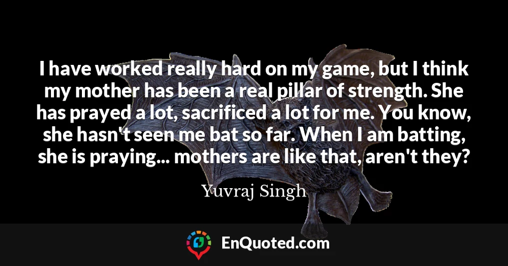I have worked really hard on my game, but I think my mother has been a real pillar of strength. She has prayed a lot, sacrificed a lot for me. You know, she hasn't seen me bat so far. When I am batting, she is praying... mothers are like that, aren't they?