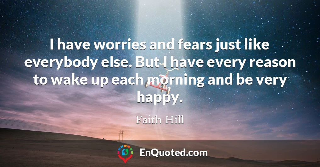 I have worries and fears just like everybody else. But I have every reason to wake up each morning and be very happy.