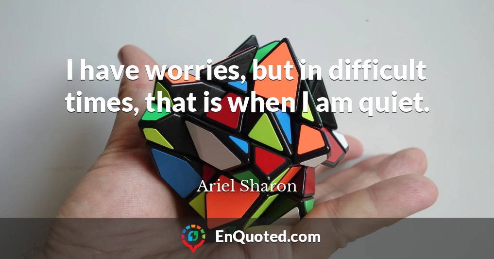 I have worries, but in difficult times, that is when I am quiet.