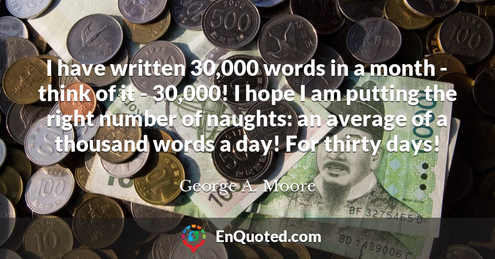 I have written 30,000 words in a month - think of it - 30,000! I hope I am putting the right number of naughts: an average of a thousand words a day! For thirty days!