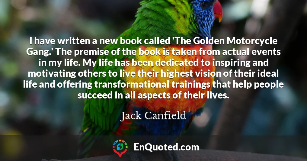 I have written a new book called 'The Golden Motorcycle Gang.' The premise of the book is taken from actual events in my life. My life has been dedicated to inspiring and motivating others to live their highest vision of their ideal life and offering transformational trainings that help people succeed in all aspects of their lives.