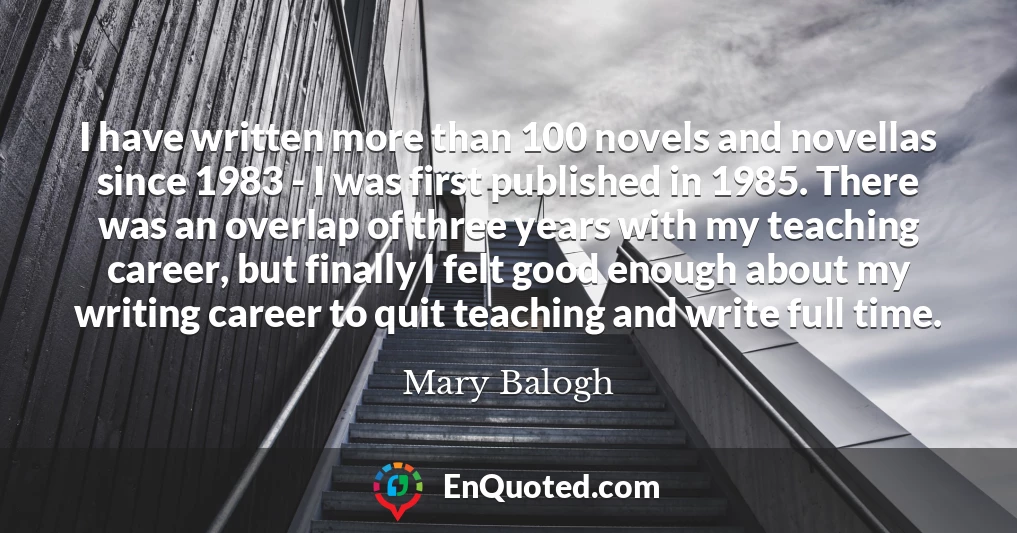 I have written more than 100 novels and novellas since 1983 - I was first published in 1985. There was an overlap of three years with my teaching career, but finally I felt good enough about my writing career to quit teaching and write full time.