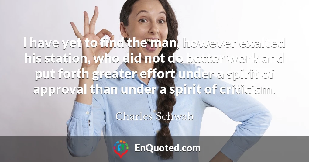 I have yet to find the man, however exalted his station, who did not do better work and put forth greater effort under a spirit of approval than under a spirit of criticism.