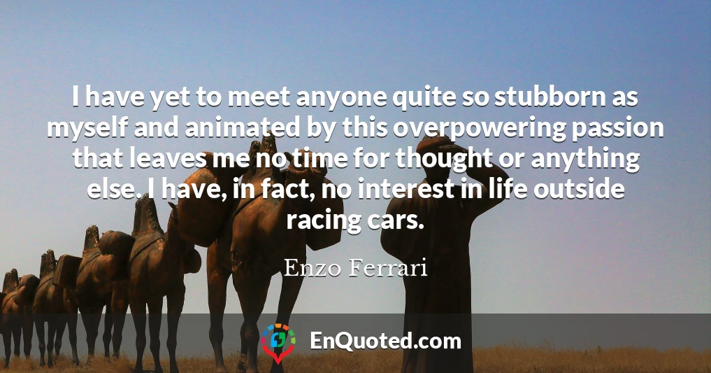 I have yet to meet anyone quite so stubborn as myself and animated by this overpowering passion that leaves me no time for thought or anything else. I have, in fact, no interest in life outside racing cars.
