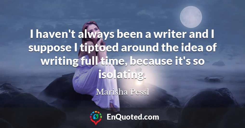 I haven't always been a writer and I suppose I tiptoed around the idea of writing full time, because it's so isolating.