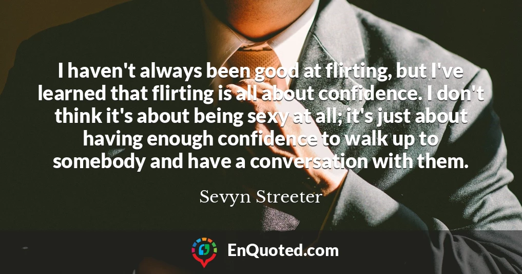 I haven't always been good at flirting, but I've learned that flirting is all about confidence. I don't think it's about being sexy at all; it's just about having enough confidence to walk up to somebody and have a conversation with them.