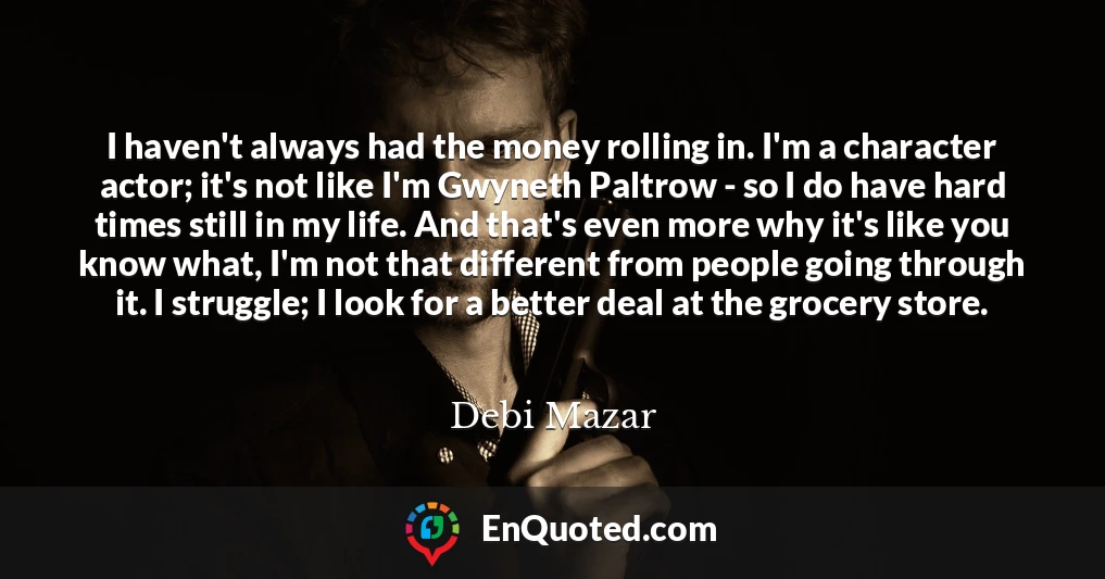 I haven't always had the money rolling in. I'm a character actor; it's not like I'm Gwyneth Paltrow - so I do have hard times still in my life. And that's even more why it's like you know what, I'm not that different from people going through it. I struggle; I look for a better deal at the grocery store.