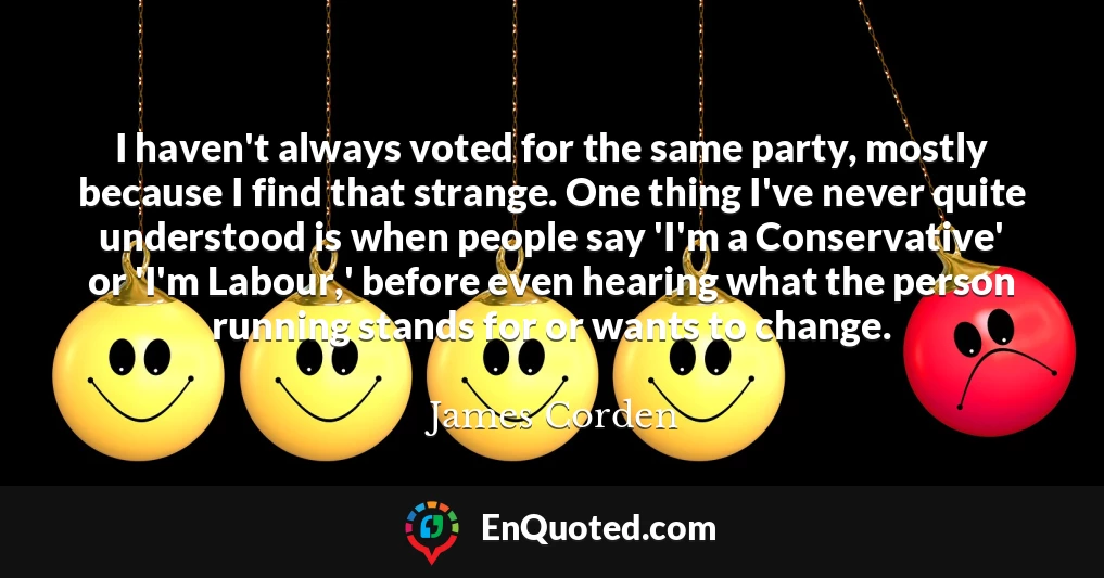 I haven't always voted for the same party, mostly because I find that strange. One thing I've never quite understood is when people say 'I'm a Conservative' or 'I'm Labour,' before even hearing what the person running stands for or wants to change.