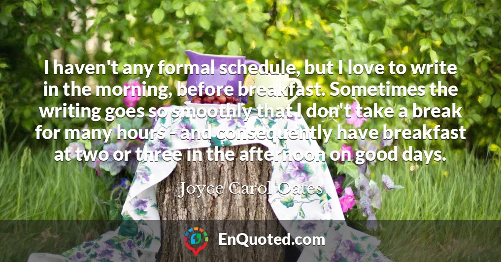 I haven't any formal schedule, but I love to write in the morning, before breakfast. Sometimes the writing goes so smoothly that I don't take a break for many hours - and consequently have breakfast at two or three in the afternoon on good days.