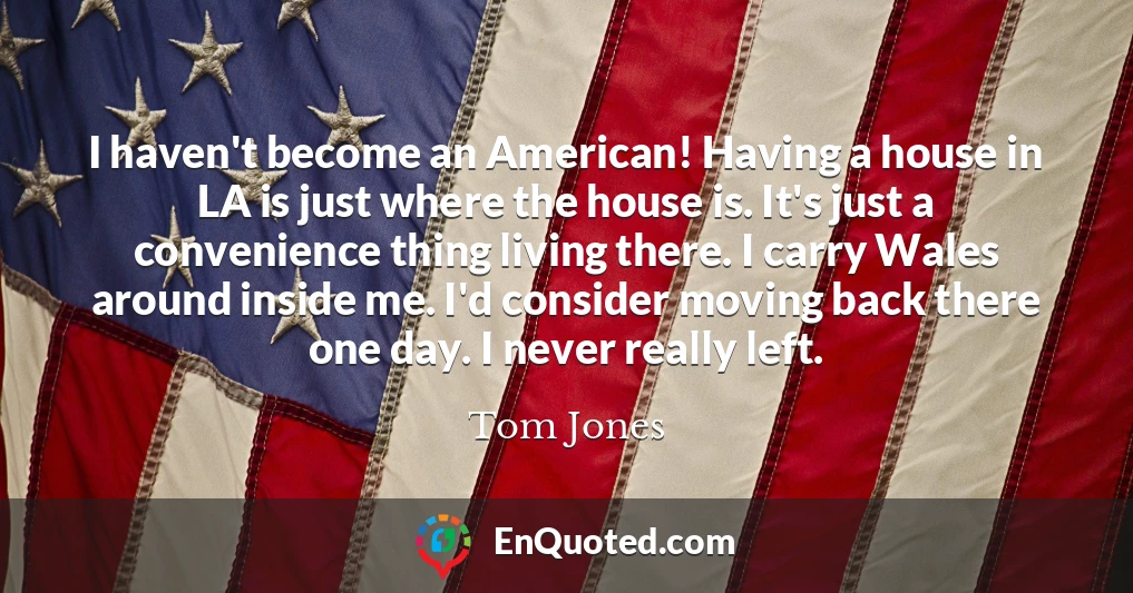 I haven't become an American! Having a house in LA is just where the house is. It's just a convenience thing living there. I carry Wales around inside me. I'd consider moving back there one day. I never really left.