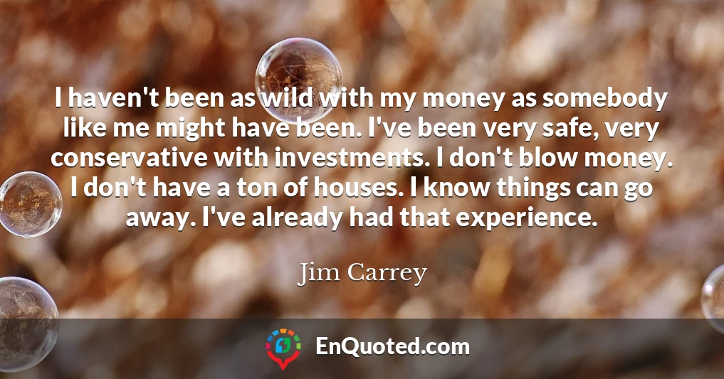 I haven't been as wild with my money as somebody like me might have been. I've been very safe, very conservative with investments. I don't blow money. I don't have a ton of houses. I know things can go away. I've already had that experience.