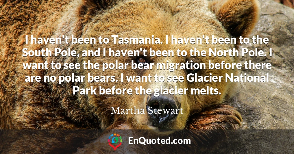 I haven't been to Tasmania. I haven't been to the South Pole, and I haven't been to the North Pole. I want to see the polar bear migration before there are no polar bears. I want to see Glacier National Park before the glacier melts.