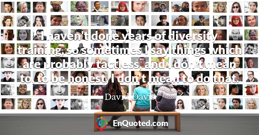 I haven't done years of diversity training, so sometimes I say things which are probably tactless, and I don't mean to, to be honest, I don't mean to do that.
