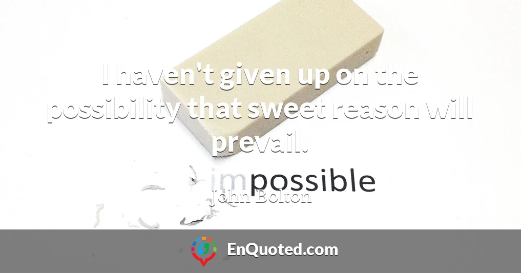I haven't given up on the possibility that sweet reason will prevail.