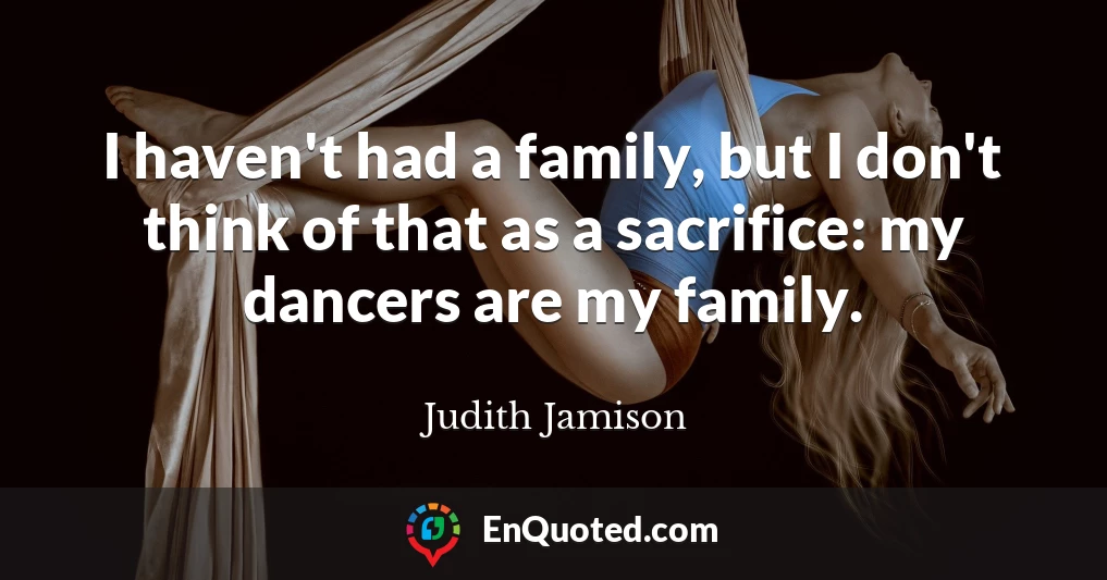 I haven't had a family, but I don't think of that as a sacrifice: my dancers are my family.