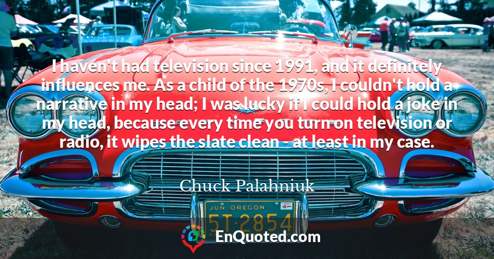 I haven't had television since 1991, and it definitely influences me. As a child of the 1970s, I couldn't hold a narrative in my head; I was lucky if I could hold a joke in my head, because every time you turn on television or radio, it wipes the slate clean - at least in my case.