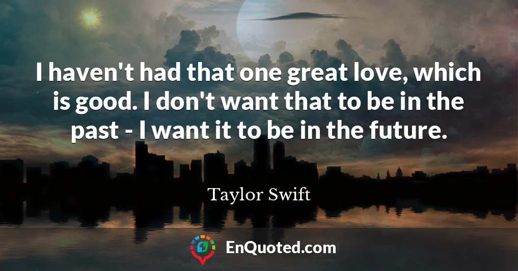 I haven't had that one great love, which is good. I don't want that to be in the past - I want it to be in the future.