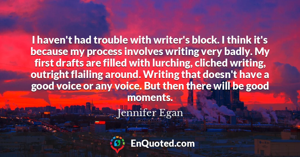 I haven't had trouble with writer's block. I think it's because my process involves writing very badly. My first drafts are filled with lurching, cliched writing, outright flailing around. Writing that doesn't have a good voice or any voice. But then there will be good moments.