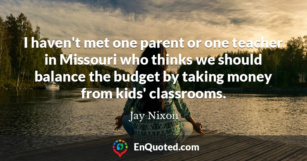 I haven't met one parent or one teacher in Missouri who thinks we should balance the budget by taking money from kids' classrooms.