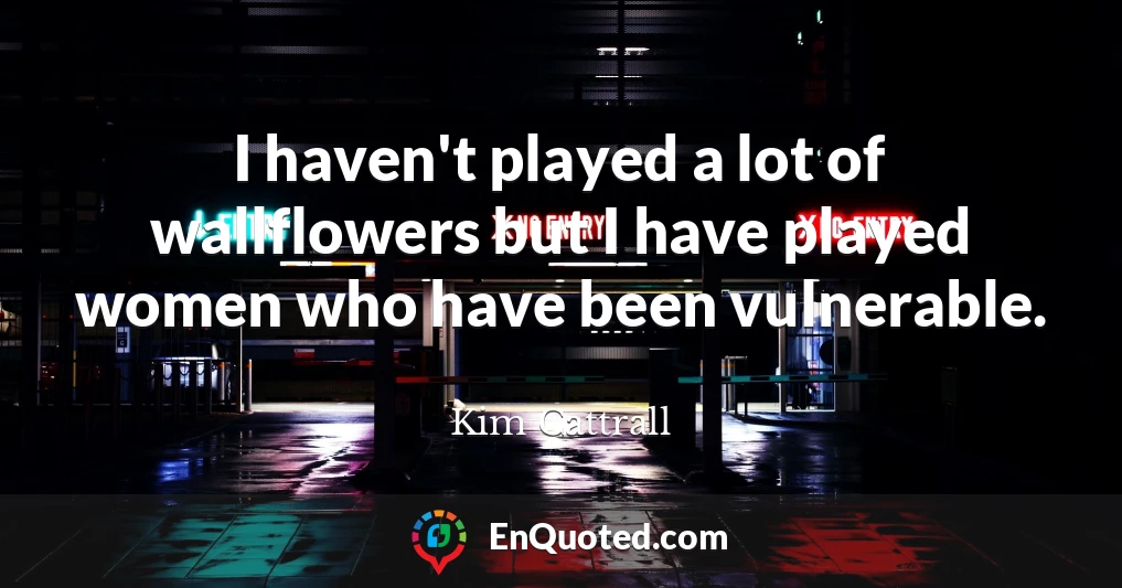 I haven't played a lot of wallflowers but I have played women who have been vulnerable.