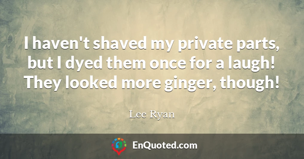 I haven't shaved my private parts, but I dyed them once for a laugh! They looked more ginger, though!