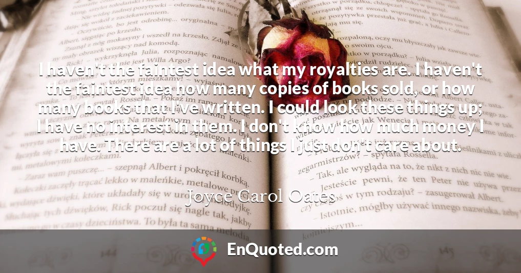 I haven't the faintest idea what my royalties are. I haven't the faintest idea how many copies of books sold, or how many books that I've written. I could look these things up; I have no interest in them. I don't know how much money I have. There are a lot of things I just don't care about.