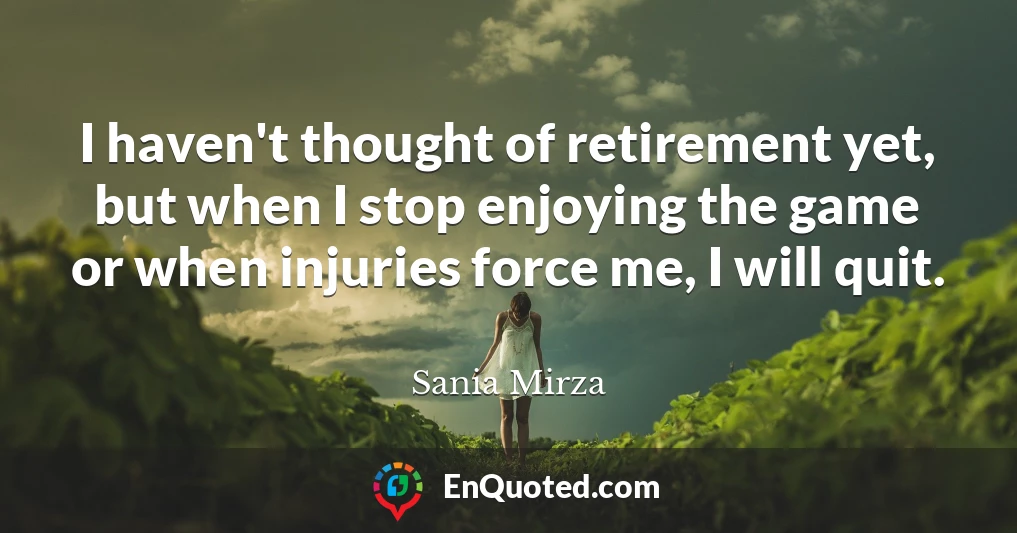 I haven't thought of retirement yet, but when I stop enjoying the game or when injuries force me, I will quit.