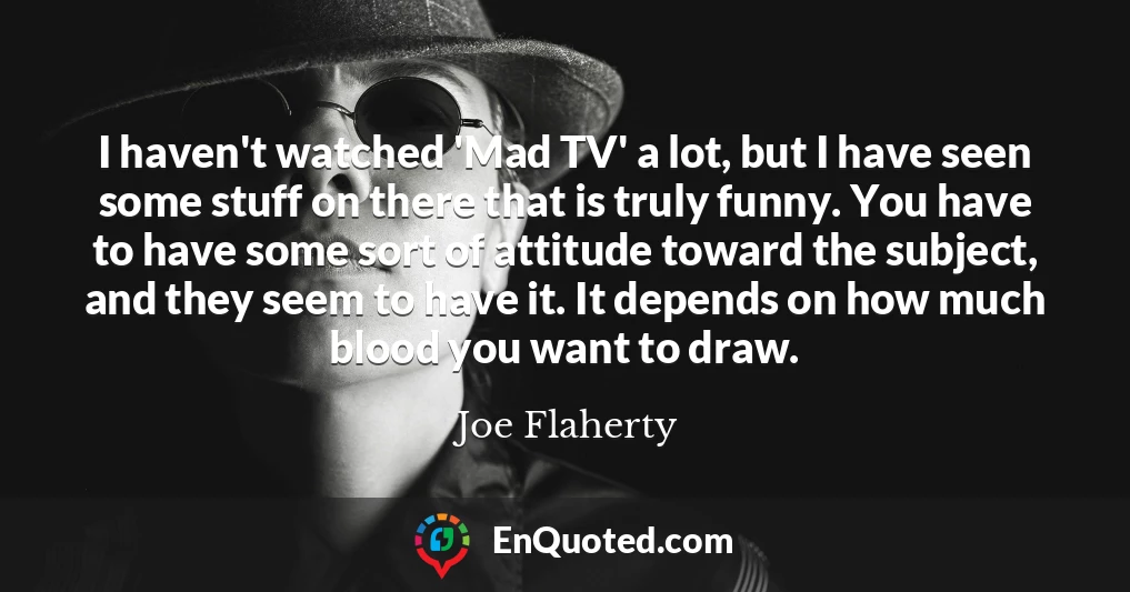 I haven't watched 'Mad TV' a lot, but I have seen some stuff on there that is truly funny. You have to have some sort of attitude toward the subject, and they seem to have it. It depends on how much blood you want to draw.