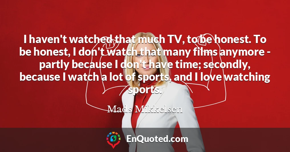 I haven't watched that much TV, to be honest. To be honest, I don't watch that many films anymore - partly because I don't have time; secondly, because I watch a lot of sports, and I love watching sports.