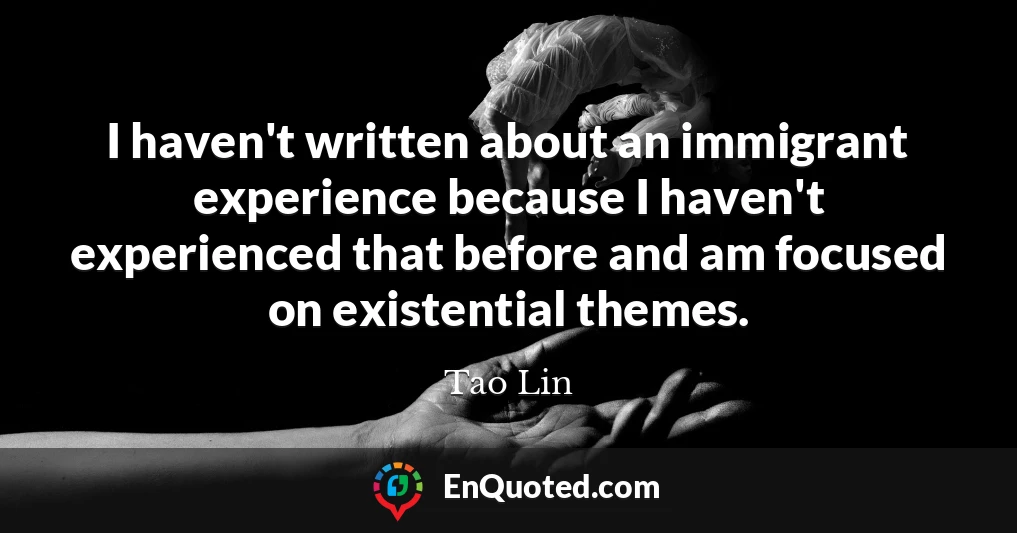 I haven't written about an immigrant experience because I haven't experienced that before and am focused on existential themes.