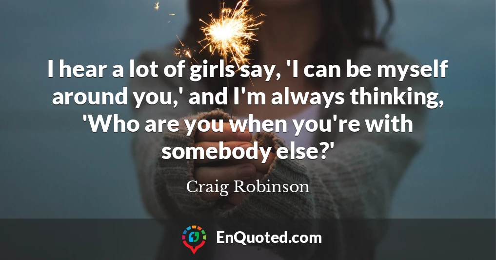 I hear a lot of girls say, 'I can be myself around you,' and I'm always thinking, 'Who are you when you're with somebody else?'
