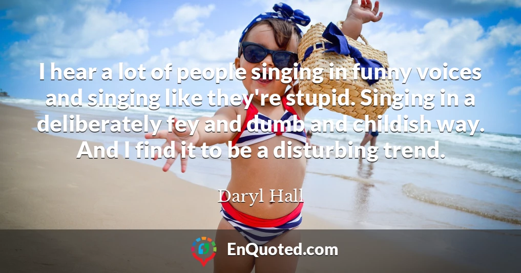 I hear a lot of people singing in funny voices and singing like they're stupid. Singing in a deliberately fey and dumb and childish way. And I find it to be a disturbing trend.