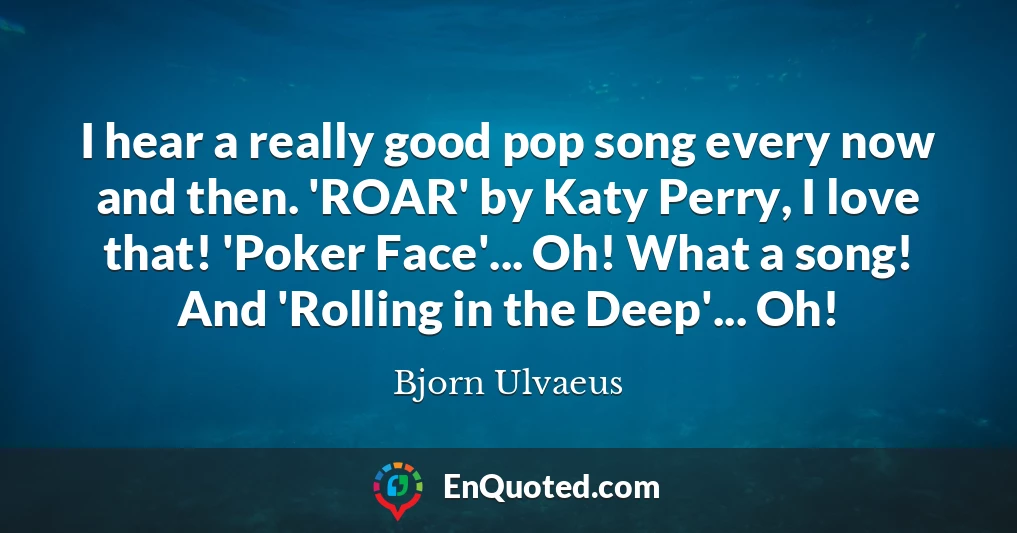 I hear a really good pop song every now and then. 'ROAR' by Katy Perry, I love that! 'Poker Face'... Oh! What a song! And 'Rolling in the Deep'... Oh!